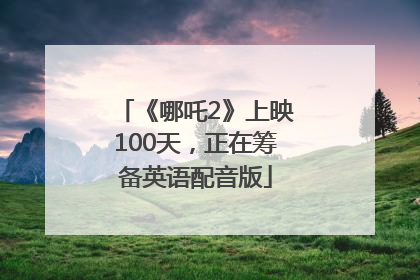 《哪吒2》上映100天，正在筹备英语配音版