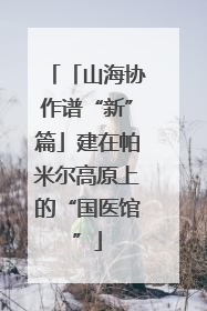 「山海协作谱“新”篇」建在帕米尔高原上的“国医馆”