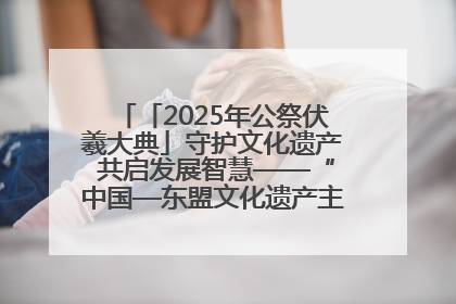「2025年公祭伏羲大典」守护文化遗产 共启发展智慧——“中国—东盟文化遗产主题对话”侧记