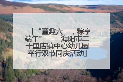 “童趣六一，粽享端午”——海阳市二十里店镇中心幼儿园举行双节同庆活动