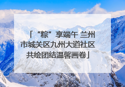 “粽”享端午 兰州市城关区九州大道社区共绘团结温馨画卷