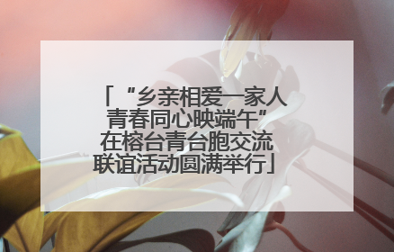 “乡亲相爱一家人 青春同心映端午” 在榕台青台胞交流联谊活动圆满举行