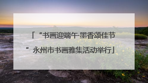 “书画迎端午·墨香颂佳节”永州市书画雅集活动举行