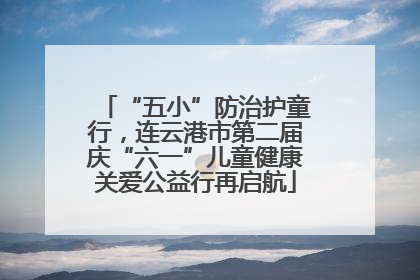 “五小”防治护童行，连云港市第二届庆“六一”儿童健康关爱公益行再启航