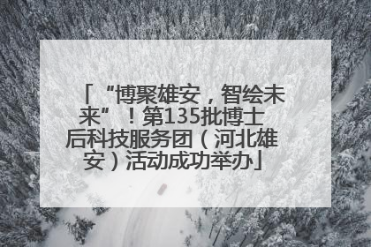 “博聚雄安，智绘未来”！第135批博士后科技服务团（河北雄安）活动成功举办