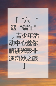 “六一”遇“端午”，青少年活动中心邀你解锁光影非遗奇妙之旅