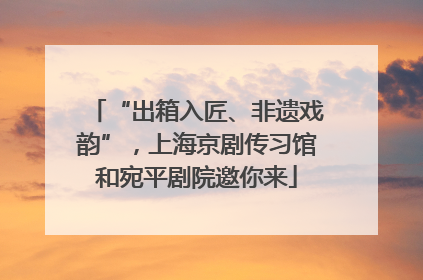 “出箱入匠、非遗戏韵”，上海京剧传习馆和宛平剧院邀你来