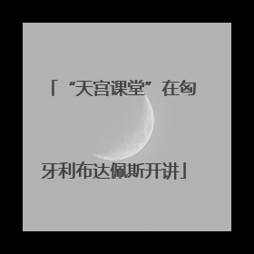 “天宫课堂”在匈牙利布达佩斯开讲