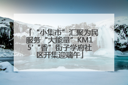 “小集市”汇聚为民服务“大能量”KM15′“香”街子学府社区开集迎端午