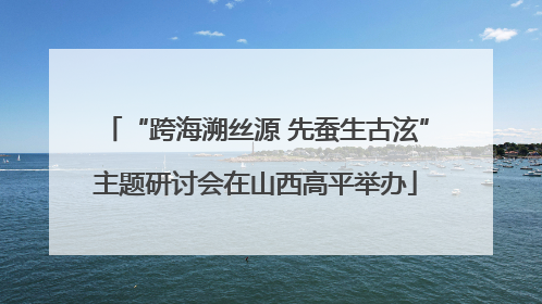 “跨海溯丝源 先蚕生古泫”主题研讨会在山西高平举办