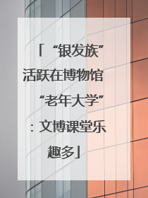 “银发族”活跃在博物馆“老年大学”：文博课堂乐趣多