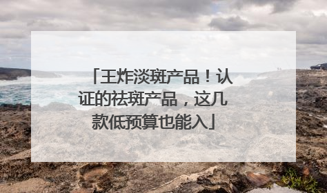 王炸淡斑产品！认证的祛斑产品，这几款低预算也能入