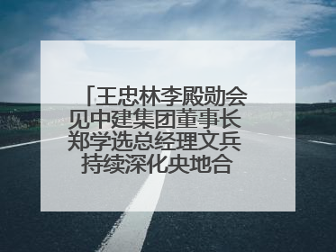 王忠林李殿勋会见中建集团董事长郑学选总经理文兵 持续深化央地合作 协力推动支点建设