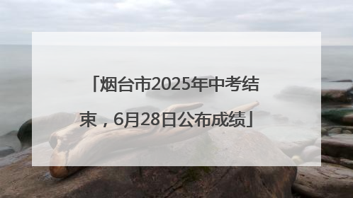烟台市2025年中考结束，6月28日公布成绩