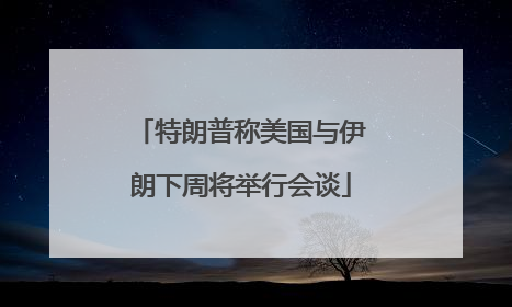 特朗普称美国与伊朗下周将举行会谈