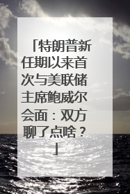 特朗普新任期以来首次与美联储主席鲍威尔会面：双方聊了点啥？