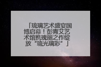 琉璃艺术盛宴国博启幕！彭青艾艺术馆携瑰丽之作绽放“琉光璃彩”
