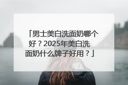 男士美白洗面奶哪个好？2025年美白洗面奶什么牌子好用？