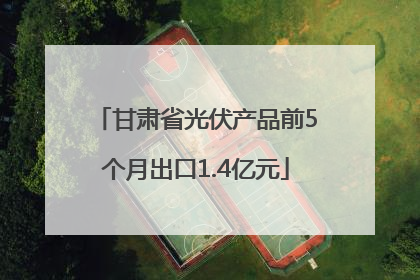 甘肃省光伏产品前5个月出口1.4亿元