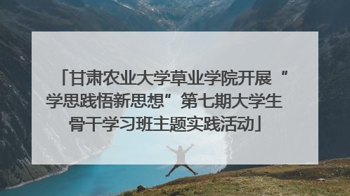 甘肃农业大学草业学院开展“学思践悟新思想”第七期大学生骨干学习班主题实践活动