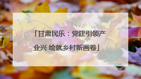 甘肃民乐：党建引领产业兴 绘就乡村新画卷