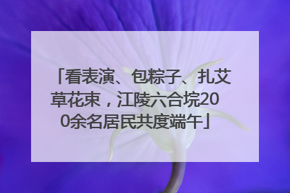 看表演、包粽子、扎艾草花束，江陵六合垸200余名居民共度端午
