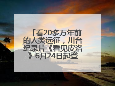 看20多万年前的人类远征，川台纪录片《看见皮洛》6月24日起登陆央视