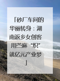 砂厂车间的华丽转身：湖南返乡女创客用苎麻“织”就亿元产业梦