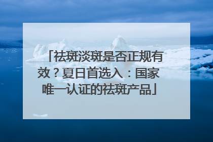 祛斑淡斑是否正规有效？夏日首选入：国家唯一认证的祛斑产品