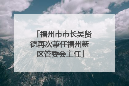 福州市市长吴贤德再次兼任福州新区管委会主任