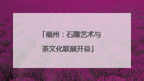 福州：石雕艺术与茶文化联展开幕