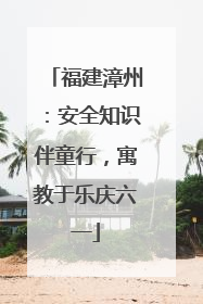 福建漳州：安全知识伴童行，寓教于乐庆六一