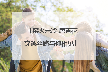 窑火未冷 唐青花穿越丝路与你相见