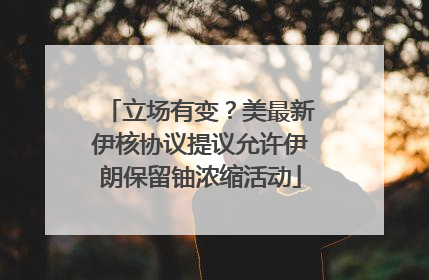 立场有变？美最新伊核协议提议允许伊朗保留铀浓缩活动
