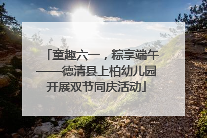 童趣六一，粽享端午——德清县上柏幼儿园开展双节同庆活动