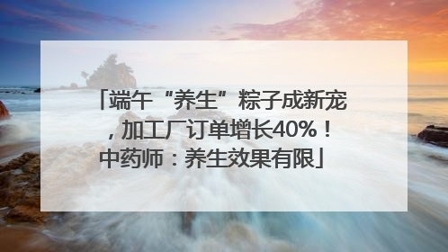 端午“养生”粽子成新宠，加工厂订单增长40%！中药师：养生效果有限