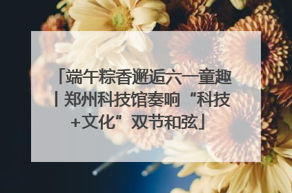 端午粽香邂逅六一童趣丨郑州科技馆奏响“科技+文化”双节和弦