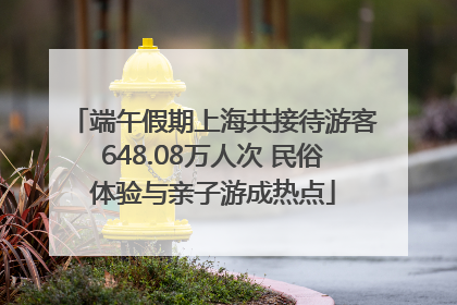 端午假期上海共接待游客648.08万人次 民俗体验与亲子游成热点