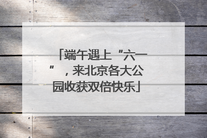 端午遇上“六一”，来北京各大公园收获双倍快乐