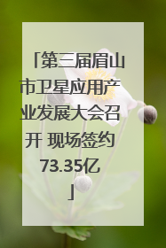 第三届眉山市卫星应用产业发展大会召开 现场签约73.35亿