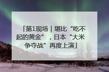 第1现场｜堪比“吃不起的黄金”，日本“大米争夺战”再度上演