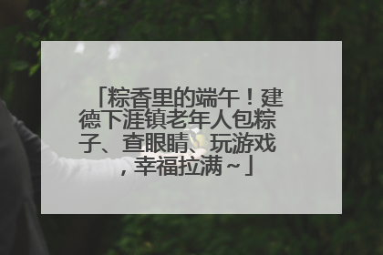 粽香里的端午！建德下涯镇老年人包粽子、查眼睛、玩游戏，幸福拉满～