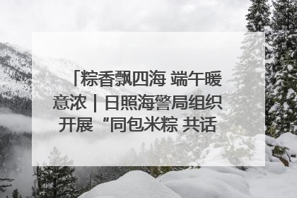 粽香飘四海 端午暖意浓｜日照海警局组织开展“同包米粽 共话端午”系列活动