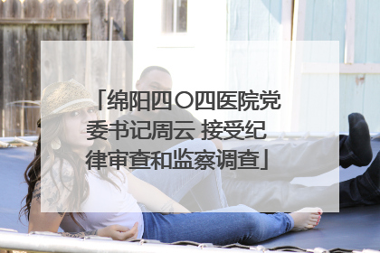 绵阳四〇四医院党委书记周云 接受纪律审查和监察调查