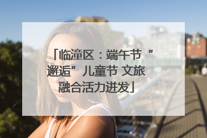 临潼区：端午节“邂逅”儿童节 文旅融合活力迸发