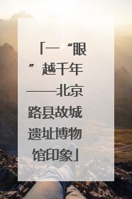 一“眼”越千年——北京路县故城遗址博物馆印象
