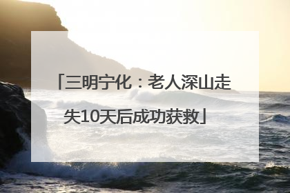 三明宁化：老人深山走失10天后成功获救