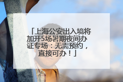 上海公安出入境将加开5场暑期夜间办证专场：无需预约，直接可办！