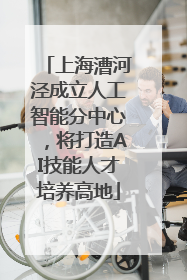 上海漕河泾成立人工智能分中心，将打造AI技能人才培养高地