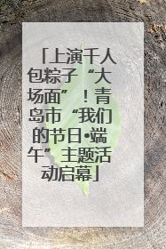 上演千人包粽子“大场面”！青岛市“我们的节日•端午”主题活动启幕